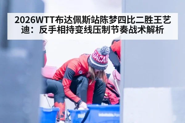 2026WTT布达佩斯站陈梦四比二胜王艺迪：反手相持变线压制节奏战术解析